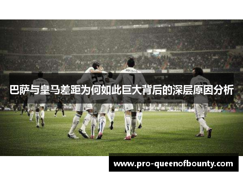 巴萨与皇马差距为何如此巨大背后的深层原因分析