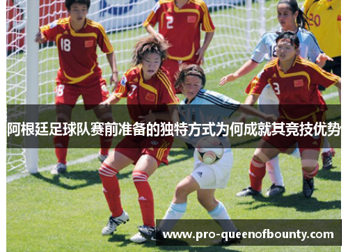 阿根廷足球队赛前准备的独特方式为何成就其竞技优势 阿根廷足球队赛前准备的独特方式为何成就其竞技优势