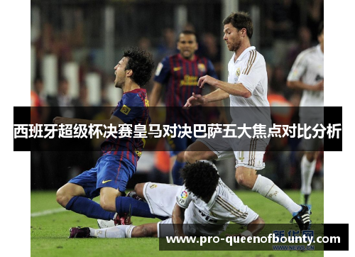 西班牙超级杯决赛皇马对决巴萨五大焦点对比分析 西班牙超级杯决赛皇马对决巴萨五大焦点对比分析