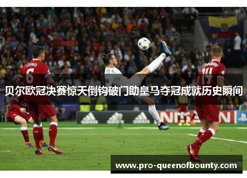 贝尔欧冠决赛惊天倒钩破门助皇马夺冠成就历史瞬间 贝尔欧冠决赛惊天倒钩破门助皇马夺冠成就历史瞬间