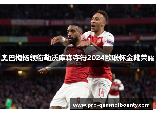 奥巴梅扬领衔勒沃库森夺得2024欧联杯金靴荣耀 奥巴梅扬领衔勒沃库森夺得2024欧联杯金靴荣耀